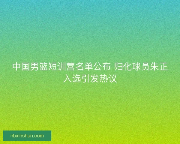 中国男篮短训营名单公布 归化球员朱正入选引发热议