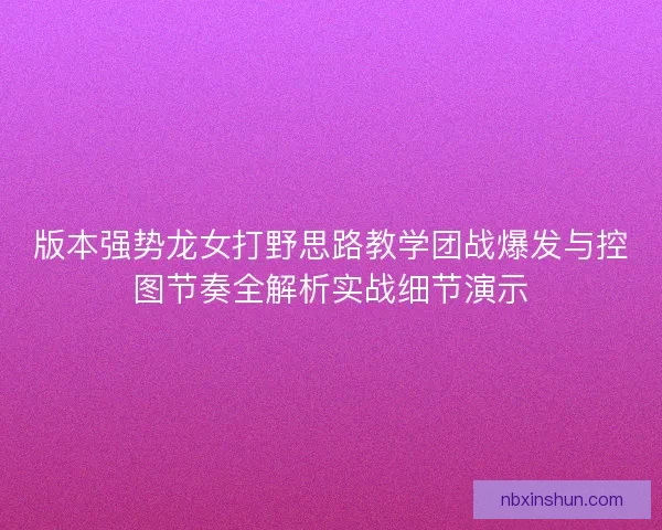 版本强势龙女打野思路教学团战爆发与控图节奏全解析实战细节演示