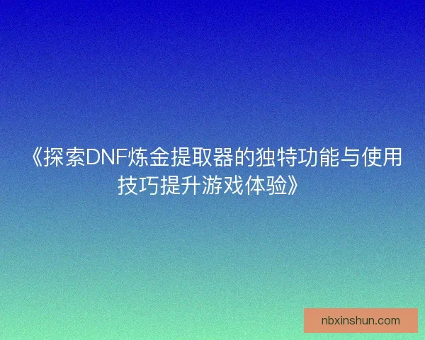《探索DNF炼金提取器的独特功能与使用技巧提升游戏体验》