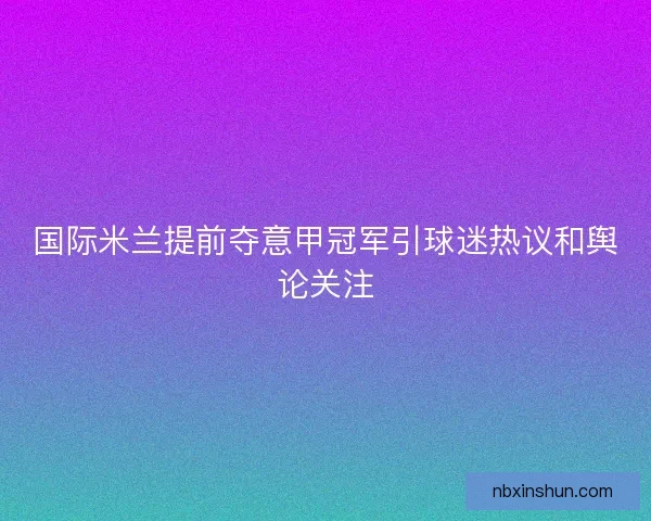 国际米兰提前夺意甲冠军引球迷热议和舆论关注