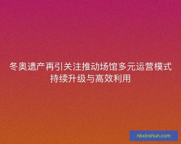 冬奥遗产再引关注推动场馆多元运营模式持续升级与高效利用